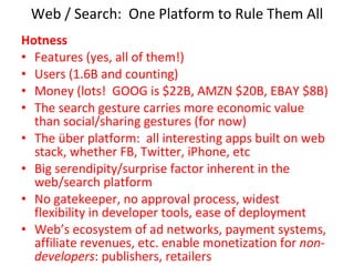 Web / Search:  One Platform to Rule Them All Hotness Features (yes, all of them!) Users (1.6B and counting) Money (lots!  GOOG is $22B, AMZN $20B, EBAY $8B) The search gesture carries more economic value than social/sharing gestures (for now) The über platform:  all interesting apps built on web stack, whether FB, Twitter, iPhone, etc Big serendipity/surprise factor inherent in the web/search platform No gatekeeper, no approval process, widest flexibility in developer tools, ease of deployment Web’s ecosystem of ad networks, payment systems, affiliate revenues, etc. enable monetization for  non-developers : publishers, retailers 