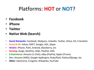 Platforms:  HOT  or  NOT ? Facebook iPhone Twitter Native Web (Search) Social Networks : Facebook, MySpace, LinkedIn, Twitter, Orkut, hi5, Friendster Email & IM : Yahoo, MSFT, Google, AOL, Skype Mobile : iPhone, Palm, Android, Blackberry, etc Gaming : Zynga, RockYou, Slide, Playfish, SGN E-Commerce : Amazon (1-Click), eBay (PayPal), Apple (iTunes) Dev : Amazon (AWS), Google AppEngine, Ruby/Rails, Python/Django, etc Other : SalesForce, Craigslist, Wikipedia, YouTube 