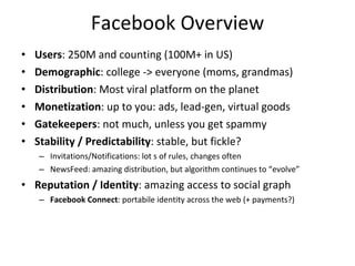 Facebook Overview Users : 250M and counting (100M+ in US) Demographic : college -> everyone (moms, grandmas) Distribution : Most viral platform on the planet Monetization : up to you: ads, lead-gen, virtual goods Gatekeepers : not much, unless you get spammy Stability / Predictability : stable, but fickle?  Invitations/Notifications: lot s of rules, changes often NewsFeed: amazing distribution, but algorithm continues to “evolve” Reputation / Identity : amazing access to social graph Facebook Connect : portabile identity across the web (+ payments?) 