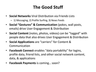 The Good Stuff Social Networks  Viral Distribution via Friends Lists  1) Messaging, 2) Profile Surfing, 3) News Feeds Social “Gestures” & Communication  (pokes, wall posts, emails) drive User Engagement & Distribution Social Content  (notes, photos, videos) can be “tagged” with people data that also drives User Engagement & Distribution Social Applications  are “carriers” for Content & Communication Facebook Connect  enables “data portability” for logins, profile data, friend lists, and other social network content, data, & applications Facebook Payments  is coming… soon? 