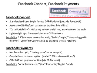 Facebook Connect, Facebook Payments Facebook Connect Standardized User Login for use OFF-Platform (outside Facebook) Access to ON-Platform data (user profiles, friend lists) “ Data Portability” -> take my network with me, anywhere on the web Lightweight app framework for use OFF-network Possibility : 250M+ users across the web; “1-click” login / “always logged in Internet”, use of FB Connect use by branded sites & retailers Facebook Payments Not launched yet; “coming soon” (now in alpha) On-platform payment option (wallet?  Micro-transactions?) Off-platform payment option (via FB Connect) Possibility : Social Commerce, “Viral” Products / Digital Goods  