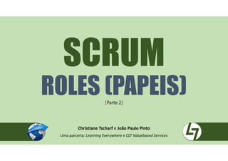 SCRUM
ROLES (PAPEIS)[Parte 2]
Christiane Tscharf e João Paulo Pinto
Uma parceria: Learning Everywhere e CLT Valuebased Services
 