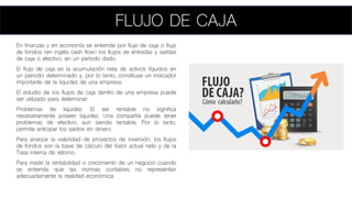 FLUJO DE CAJA
En finanzas y en economía se entiende por flujo de caja o flujo
de fondos (en inglés cash flow) los flujos de entradas y salidas
de caja o efectivo, en un período dado.
El flujo de caja es la acumulación neta de activos líquidos en
un periodo determinado y, por lo tanto, constituye un indicador
importante de la liquidez de una empresa.
El estudio de los flujos de caja dentro de una empresa puede
ser utilizado para determinar:
Problemas de liquidez. El ser rentable no significa
necesariamente poseer liquidez. Una compañía puede tener
problemas de efectivo, aun siendo rentable. Por lo tanto,
permite anticipar los saldos en dinero.
Para analizar la viabilidad de proyectos de inversión, los flujos
de fondos son la base de cálculo del Valor actual neto y de la
Tasa interna de retorno.
Para medir la rentabilidad o crecimiento de un negocio cuando
se entienda que las normas contables no representan
adecuadamente la realidad económica
 
