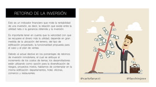 Esto es un indicador financiero que mide la rentabilidad
de una inversión, es decir, la relación que existe entre la
utilidad neta o la ganancia obtenida y la inversión.
Es importante tener en cuenta que la velocidad con que
se recupere el dinero más la utilidad, depende en gran
medida de la ubicación del terreno, del tipo de
edificación proyectado, la funcionalidad propuesta para
el caso y el plan de ventas.
Debido al actual declive en los porcentajes de retornos
de inversión inmobiliaria, el cual se atribuye al
incremento de los costos de tierras; los desarrolladores
están utilizando como opción para la diversificación de
riesgos, proyectos mixtos, hablamos de contemplar en la
misma edificación: departamentos, hotel, oficinas,
comercio y restaurantes.
RETORNO DE LA INVERSIÓN
 