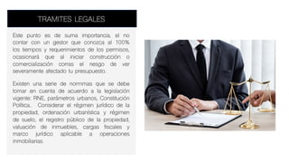 TRAMITES LEGALES
Este punto es de suma importancia, el no
contar con un gestor que conozca al 100%
los tiempos y requerimientos de los permisos,
ocasionará que al iniciar construcción o
comercialización corras el riesgo de ver
severamente afectado tu presupuesto.
Existen una serie de normmas que se debe
tomar en cuenta de acuerdo a la legislación
vigente: RNE, parámetros urbanos, Constitución
Política.. Considerar el régimen jurídico de la
propiedad, ordenación urbanística y régimen
de suelo, el registro público de la propiedad,
valuación de inmuebles, cargas fiscales y
marco jurídico aplicable a operaciones
inmobiliarias.
 
