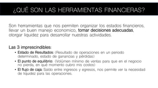 ¿QUÉ SON LAS HERRAMIENTAS FINANCIERAS?
Son herramientas que nos permiten organizar los estados financieros,
llevar un buen manejo economico, tomar decisiones adecuadas,
otorgar liquidez para desarrollar nuestras actividades.
Las 3 imprescindibles:
• Estado de Resultados: (Resultado de operaciones en un periodo
determinado, estado de ganancias y pérdidas)
• El punto de equilibrio: (Volúmen mínimo de ventas para que en el negocio
no pierda, en qué momento cubro mis costos)
• El flujo de caja: Saldo entre ingresos y egresos, nos permite ver la necesidad
de liquidez para las operaciones.
 