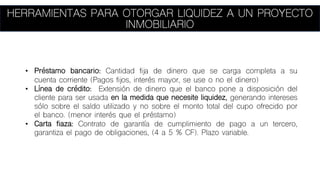 HERRAMIENTAS PARA OTORGAR LIQUIDEZ A UN PROYECTO
INMOBILIARIO
• Préstamo bancario: Cantidad fija de dinero que se carga completa a su
cuenta corriente (Pagos fijos, interés mayor, se use o no el dinero)
• Línea de crédito: Extensión de dinero que el banco pone a disposición del
cliente para ser usada en la medida que necesite liquidez, generando intereses
sólo sobre el saldo utilizado y no sobre el monto total del cupo ofrecido por
el banco. (menor interés que el préstamo)
• Carta fiaza: Contrato de garantía de cumplimiento de pago a un tercero,
garantiza el pago de obligaciones, (4 a 5 % CF). Plazo variable.
 