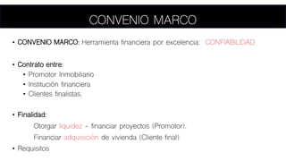 CONVENIO MARCO
• CONVENIO MARCO: Herramienta financiera por excelencia: CONFIABILIDAD
• Contrato entre:
• Promotor Inmobiliario
• Institución financiera
• Clientes finalistas.
• Finalidad:
Otorgar liquidez - financiar proyectos (Promotor).
Financiar adquisición de vivienda (Cliente final)
• Requisitos
 