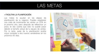 LAS METAS
• FACILITAN LA PLANIFICACIÓN
Las metas te ayudan en las etapas de
planificación de tu negocio. Puedes establecer
una meta de incrementar las ventas un 25% en
el próximo año, pero después de reflexionar un
poco, te das cuenta que esto no puede pasar
debido al tamaño actual de tu equipo de ventas.
Por lo tanto, parte de tu planificación podría
incluir contratar a dos nuevos vendedores en los
próximos 60 días.
 