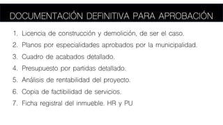 1. Licencia de construcción y demolición, de ser el caso.
2. Planos por especialidades aprobados por la municipalidad.
3. Cuadro de acabados detallado.
4. Presupuesto por partidas detallado.
5. Análisis de rentabilidad del proyecto.
6. Copia de factibilidad de servicios.
7. Ficha registral del inmueble. HR y PU
74
DOCUMENTACIÓN DEFINITIVA PARA APROBACIÓN
 