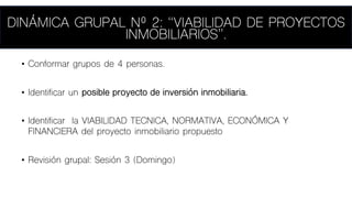 • Conformar grupos de 4 personas.
• Identificar un posible proyecto de inversión inmobiliaria.
• Identificar la VIABILIDAD TECNICA, NORMATIVA, ECONÓMICA Y
FINANCIERA del proyecto inmobiliario propuesto
• Revisión grupal: Sesión 3 (Domingo)
DINÁMICA GRUPAL Nº 2: “VIABILIDAD DE PROYECTOS
INMOBILIARIOS”.
 