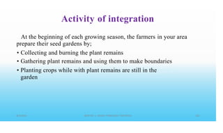 Activity of integration
At the beginning of each growing season, the farmers
prepare their seed gardens by;
in your area
•
•
•
Collecting and burning the plant remains
Gathering plant remains and using them to make boundaries
Planting crops while with plant remains are still in the
garden
 