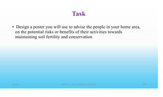 Task
• Design a poster you will use to advise the people in your home area,
on the potential risks or benefits of their activities towards
maintaining soil fertility and conservation
 