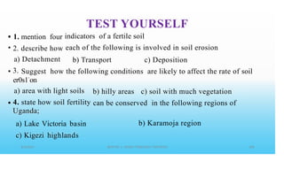 TEST YOURSELF
indicators of a fertile soil
each of the following is involved in soil erosion
•
•
1. mention four
2.
a)
3.
describe how
Detachment b) Transport c) Deposition
• Suggest how the following conditions are likely to affect the rate of soil
er0s1•
on
a) area with light soils
4. state how soil fertility
Uganda;
a) Lake Victoria basin
c) Kigezi highlands
b) hilly areas c) soil with much vegetation
• can be conserved in the following regions of
b) Karamoja region
 