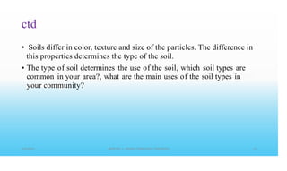 ctd
• Soils differ in color, texture and size of the particles. The difference in
this properties determines the type of the soil.
• The type of soil determines the use of the soil, which soil types are
common in your area?, what are the main uses of the soil types in
your community?
 