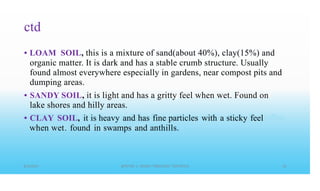 ctd
LOAM SOIL, this is a mixture of sand(about 40%), clay(15%) and
organic matter. It is dark and has a stable crumb structure. Usually
found almost everywhere especially in gardens, near compost pits and
dumping areas.
SANDY SOIL, it is light and has a gritty feel when wet. Found on
lake shores and hilly areas.
CLAY SOIL, it is heavy and has fine particles with a sticky feel
when wet. found in swamps and anthills.
•
•
•
 