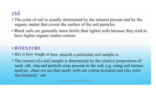 ctd
• The color of soil is usually determined by the mineral present and by the
organic matter that covers the surface of the soil particles.
• Black soils are generally more fertile than lighter soils because they tend to
have higher organic matter content.
•
•
•
B)TEXTURE
this is how rough or how smooth a particular soil sample is.
The texture of
sand, silt, clay
analysis chart,
fine-textured.
a soil sample is determined by the relative proportions of
and particle sizes present in the soil, e.g. using soil texture
we see that sandy soils are coarse-textured and clay soils
are
 