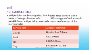 ctd
•
•
C) PARTICLE SIZE
soil particles can be categorized into 4
terms of average diameter of a
particle,
types based on their size in
different types of soil are made
up of different soil
more particles
particles; most soils have a combination of 3 or
Particle
Gravel
Sand
Silt
Clay
size Average diameter
Greater than 2.0mm
0.02-2.0mm
0.002-0.02mm
Less than 0. 002mm
PETER .L. OKION 778001502 758795415
 