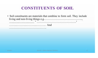 CONSTITUENTS OF SOIL
• Soil constituents are materials that
living and non-living things e.g
............................. '
combine to form soil. They include
,
'
.........................................
• • • • • • • • • • • • • • • • • • • • • • • • • • • • • • • • • • • • • • • • •
And
 