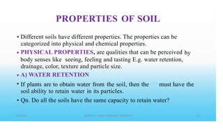 PROPERTIES OF SOIL
• Different soils have different properties. The properties can be
categorized into physical and chemical properties.
PHYSICAL PROPERTIES, are qualities that can be perceived
• by
body senses like seeing, feeling and tasting E.g. water retention,
drainage, color, texture and particle size.
A) WATER RETENTION
If plants are to obtain water from the soil, then the
soil ability to retain water in its particles.
•
• must have the
• Qn. Do all the soils have the same capacity to retain water?
 