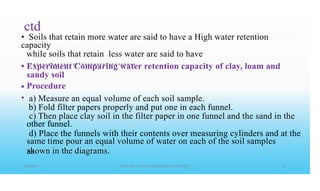 ctd
• Soils that retain more water are said to have a High water retention
capacity
while soils that retain less water are said to have
• • • • • • • • • • • • • • • • • • • • • • • • • • • • • • • • • • • •
• Experiment Comparing water retention capacity of clay, loam and
sandy soil
Procedure
a) Measure an equal volume of each soil sample.
b) Fold filter papers properly and put one in each funnel.
other funnel.
same time pour an equal volume of water on each of the soil samples
as
•
•
c) Then place clay soil in the filter paper in one funnel and the sand in the
d) Place the funnels with their contents over measuring cylinders and at the
shown in the diagrams.
 
