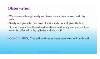 Observation
• Water passes through sandy soil faster than it does in loam and clay
soils.
Sandy soil gives the first drop of water and clay soil gives the last.
•
• So much water is
water is collected
collected in the cylinder with sandy soil and the least
in the cylinder with clay soil.
• CONCLUSION, Clay soil holds more water than loam and sandy soil
 