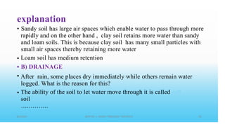 explanation
• Sandy soil has large air spaces which enable water to pass through more
rapidly and on the other hand , clay soil retains more water than sandy
and loam soils. This is because clay soil has many small particles with
small air spaces thereby retaining more water
Loam soil has medium retention
B) DRAINAGE
•
•
• After rain, some places dry immediately while others remain water
logged. What is the reason for this?
The ability of the soil to let water move through it is called
soil
• • • • • • • • • • • • • •
•
 