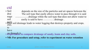 ctd
Soil
drai
nage
soil
parti
cles.
to
have
go through it
• depends on the size of the particles and air spaces between the
The soil type that easily allows water to pass through it is said
drainage while the soil type that does not allow water to
easily is said to have drainage .
• Poor soil drainage leads to water logging that destroys property and crops.
•
•
Experiment to compare drainage of sandy, loam and clay soils.
NB: For procedure and setup, refer to experiment on water retention
 
