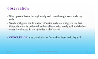 observation
• Water passes faster through sandy soil than through loam and clay
soils.
Sandy soil gives the first drop of water and clay soil gives the last
drop
•
So much water is
water is collected
collected in the cylinder with sandy soil and the least
in the cylinder with clay soil.
• CONCLUSION, sandy soil drains faster than loam and clay soil
 