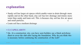 explanation
• Sandy soil has larger air spaces which enable water to drain through more
more
space
s
rapidly and on the other hand, clay soil has low
because
drainage and retains
water than sandy and loam soil. This
and small particles.
Loam soil has a medium drainage
is clay soil has few air
•
•
•
C) CAPILLARITY
Qn. At a construction site, you have seen builders use a black polythene
sheet to cover the slab after laying the foundation. Why do you think this
is necessary before continuing the construction of the wall?
 