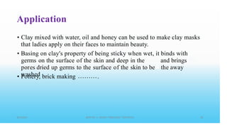 Application
• Clay mixed with water, oil and honey can be used to make clay masks
that ladies apply on their faces to maintain beauty.
• Basing on clay's property of being sticky when wet, it
germs on the surface of the skin and deep in the
pores dried up germs to the surface of the skin to be
washed
binds with
and brings
the away
• Pottery, brick making .
 