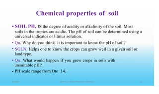 Chemical properties of soil
• SOIL PH, IS the degree of acidity or alkalinity of the soil. Most
soils in the tropics are acidic. The pH of soil can be determined using
universal indicator or litmus solution.
a
•
•
Qn. Why do you think it is important to know the pH of soil?
SOLN. Helps one to know the crops can grow well in a given soil or
land type.
Qn. What would happen if you grew crops in soils with
unsuitable pH?
PH scale range from Oto 14.
•
•
 