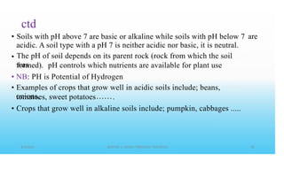 ctd
Soils with pH above 7 are basic or alkaline while soils with pH below 7
acidic. A soil type with a pH 7 is neither acidic nor basic, it is neutral.
The pH of soil depends on its parent rock (rock from which the soil
was
• are
•
formed). pH controls which nutrients are available for plant use
•
•
NB: PH is Potential of Hydrogen
Examples of crops that grow well in acidic soils include; beans,
onions,
tomatoes, sweet potatoes .
• Crops that grow well in alkaline soils include; pumpkin, cabbages .....
 