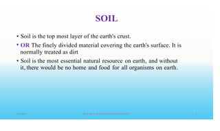 SOIL
•
•
Soil is the top most layer of the earth's crust.
OR The finely divided material covering the earth's surface. It is
normally treated as dirt
Soil is the most essential natural resource on earth, and without
it, there would be no home and food for all organisms on earth.
•
 