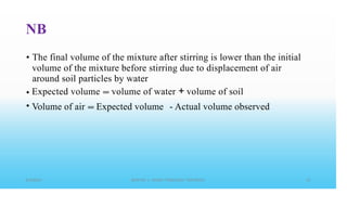 NB
• The final volume of the mixture after stirring is lower than the initial
volume of the mixture before stirring due to displacement of air
around soil particles by water
Expected volume == volume of water + volume of soil
•
• Volume of air == Expected volume - Actual volume observed
 
