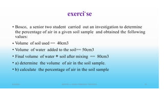 exerci•
se
• Bosco, a senior two student carried out an investigation to determine
the percentage of air in a given soil sample and obtained
values:
Volume of soil used == 40cm3
Volume of water added to the soil== 50cm3
Final volume of water + soil after mixing == 80cm3
a) determine the volume of air in the soil sample.
b) calculate the percentage of air in the soil sample
the following
•
•
•
•
•
 