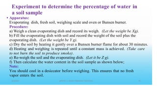 Experiment to determine the percentage of water
a soil sample
Apparatus:
Evaporating dish, fresh soil, weighing scale and oven or Bunsen burner.
Procedure:
in
•
a) Weigh a clean evaporating dish and record its weigh. (Let the weight be Xg).
b) Fill the evaporating dish with soil and record the weight of the soil plus the
evaporating dish. (Let the weight be Y g).
c)
d)
to
e)
f)
Dry the soil by heating it gently over a Bunsen burner flame for about 30 minutes.
Heating and weighing is repeated until a constant mass is achieved. (Take care
not burn the soil to produce smoke).
Re-weigh the soil and the evaporating dish. (Let it be Z g).
Then calculate the water content in the soil sample as shown below;
Note:
You should cool in a desiccator before weighing. This ensures that no fresh
vapor enters the soil.
 