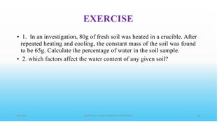 EXERCISE
• 1. In an investigation, 80g of fresh soil was heated in a crucible. After
repeated heating and cooling, the constant mass of the soil was found
to be 65g. Calculate the percentage of water in the soil sample.
• 2. which factors affect the water content of any given soil?
 