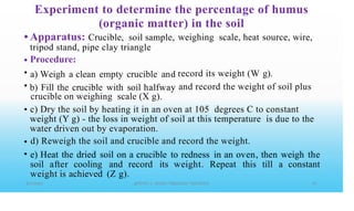 Experiment to determine the percentage of humus
(organic matter) in the soil
• Apparatus: Crucible, soil sample,
tripod stand, pipe clay triangle
Procedure:
a) Weigh a clean empty crucible and
b) Fill the crucible with soil halfway
crucible on weighing scale (X g).
weighing scale, heat source, wire,
•
•
•
record its weight (W g).
and record the weight of soil plus
• c) Dry the soil by heating it in an oven at 105 degrees C to constant
weight (Y g) - the loss in weight of soil at this temperature is due to the
water driven out by evaporation.
d) Reweigh the soil and crucible and record the weight.
e) Heat the dried soil on a crucible to redness in an oven, then weigh the
soil after cooling and record its weight. Repeat this till a constant
weight is achieved (Z g).
•
•
 