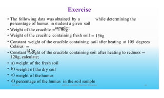Exercise
obtained by a
student a given soil
sample ;
• The following data was
percentage of humus in
while determining the
•
•
•
Weight of the crucible
Weight of the crucible
=
= 1 00g
containing fresh soil 156g
==
Constant weight of the crucible containing soil after heating at 105 degrees
Celsius ==
143g
• Constant weight
128g, calculate;
of the crucible containing soil after heating to redness ==
•
•
•
•
a)
b)
c)
d)
weight
weight
weight
of the
of the
of the
fresh soil
dry soil
humus
percentage of the humus in the soil sample
 
