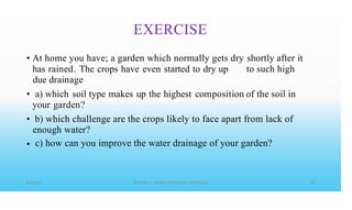 EXERCISE
• At home you have; a garden which normally gets dry
has rained. The crops have even started to dry up
due drainage
a) which soil type makes up the highest composition
your garden?
shortly after
to such high
it
• of the soil in
• b) which challenge are the crops likely to face apart from lack of
enough water?
c) how can you improve the water drainage of your garden?
•
 