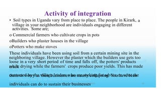 Activity of integration
• Soil types in Uganda vary from place to place. The people in Kirark,
activities. Some are;
o Commercial farmers who cultivate crops in pots
oBuilders who plaster houses in the village
oPotters who make stoves
a
village in your neighborhood are individuals engaging in different
These individuals have been using soil from a certain mining site in the
loose in a very short period of time and falls off, the potters' products
crack
them to worry as their businesses are nearly collapsing. You have been
individuals can do to sustain their businesses
neighboring village. However the plaster which the builders use gets too
while drying while the farmers' crops produce poor yields. This has made
contacted by the village leaders who are seeking for advice on what the
 