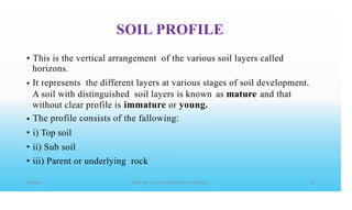 SOIL PROFILE
• This is the vertical arrangement of the various soil layers called
horizons.
It represents the different layers at various stages of soil development.
•
as mature
A soil with distinguished soil layers is known
without clear profile is immature or young.
The profile consists of the fallowing:
i) Top soil
ii) Sub soil
iii) Parent or underlying rock
and that
•
•
•
•
 