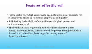 Features offertile soil
• Fertile soil is one which can provide adequate amounts of nutrients for
plant growth, resulting into better crop yields and quality
Soil fertility is the ability of the soil to sustain plant growth and
optimize crop yield
The healthy plants are grown in soil which has adequate water,
•
•
humus, mineral salts and is well aerated for proper plant growth
the soil with unhealthy plants might be lacking some of
these constituents.
while
 
