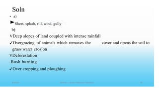 Soln
• a)
►Sheet, splash, rill, wind, gully
b)
VDeep slopes of land coupled with intense rainfall
✓Overgrazing of animals which removes the
grass water erosion
VDeforestation
.Bush burning
✓Over cropping and ploughing
cover and opens the soil to
 