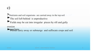 c)
>Nutrients and soil organisms are carried away in the top soil
►The soil left behind is unproductive
►Fields may be cut into irregular pieces by rill and gully
erosion
►Floods carry away or submerge and suffocate crops and soil
.
organ1sms
 
