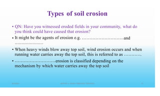 Types of soil erosion
• QN: Have you witnessed eroded fields in your community,
you think could have caused that erosion?
It might be the agents of erosion e.g
• • • • • • • • • • • • • • • • • • • • •
what do
• and
• When heavy winds blow away top soil, wind erosion occurs and
this is referred to as
when
.
running water carries away the top soil,
• erosion is classified depending on the
water carries away the top soil
mechanism by which
 