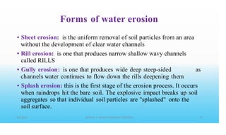 Forms of water erosion
• Sheet erosion: is the uniform removal of soil particles from an area
without the development of clear water channels
Rill erosion: is one that produces narrow shallow wavy channels
called RILLS
Gully erosion: is one that produces wide deep steep-sided
channels water continues to flow down the rills deepening them
•
• as
• Splash erosion: this is the first stage of the erosion process. It occurs
when raindrops hit the bare soil. The explosive impact breaks up soil
aggregates so that individual soil particles are "splashed" onto the
soil surface.
 