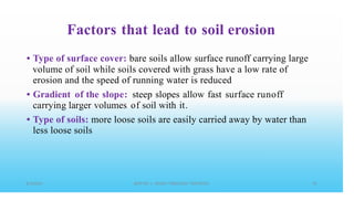 Factors that lead to soil erosion
• Type of surface cover: bare soils allow surface runoff carrying large
volume of soil while soils covered with grass have a low rate of
erosion and the speed of running water is reduced
Gradient of the slope: steep slopes allow fast surface runoff
carrying larger volumes of soil with it.
Type of soils: more loose soils are easily carried away by water than
less loose soils
•
•
 