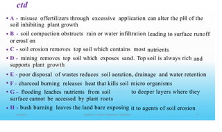 ctd
• A -
soil
B -
misuse offertilizers through excessive application
inhibiting plant growth
soil compaction obstructs rain or water infiltration
can alter the pH of the
• leading to surface runoff
or eros1•
on
C - soil erosion removes top soil which contains most
D - mining removes top soil which exposes sand. Top
supports plant growth
•
•
nutrients
soil is always rich and
•
•
•
E - poor disposal of wastes reduces soil aeration, drainage and water retention
F - charcoal burning releases heat that kills soil
G - flooding leaches nutrients from soil
surface cannot be accessed by plant roots
H - bush burning leaves the land bare exposing
micro organisms
to deeper layers where they
• it to agents of soil erosion
 